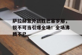开云赛事-萨拉赫意外战胜巴塞罗那，锐不可当引爆全场！全场沸腾不已(萨拉赫精彩集锦)